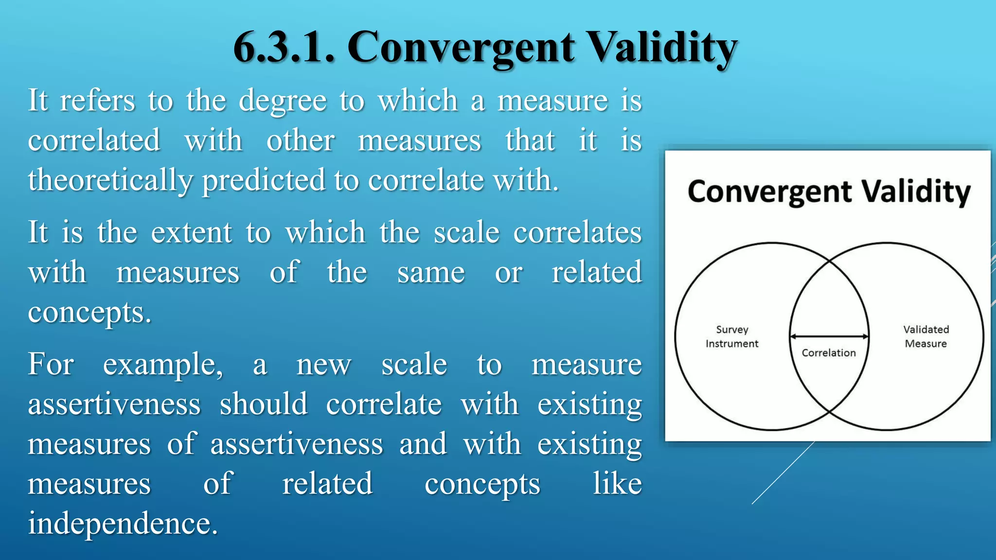 6.3.1. Convergent Validity
It refers to the degree to which a measure is
correlated with other measures that it is
theoretically predicted to correlate with.
It is the extent to which the scale correlates
with measures of the same or related
concepts.
For example, a new scale to measure
assertiveness should correlate with existing
measures of assertiveness and with existing
measures of related concepts like
independence.
 