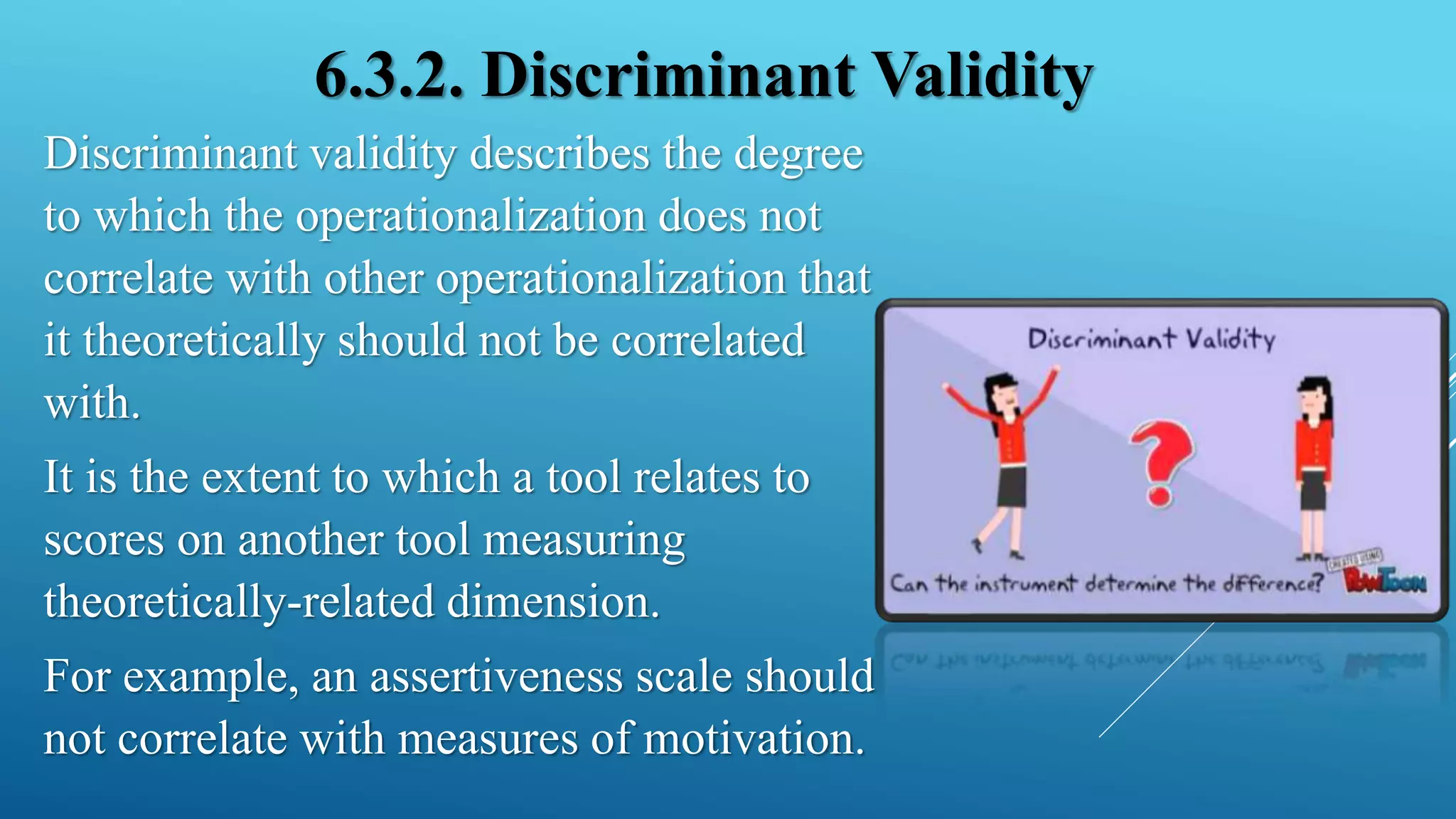 6.3.2. Discriminant Validity
Discriminant validity describes the degree
to which the operationalization does not
correlate with other operationalization that
it theoretically should not be correlated
with.
It is the extent to which a tool relates to
scores on another tool measuring
theoretically-related dimension.
For example, an assertiveness scale should
not correlate with measures of motivation.
 