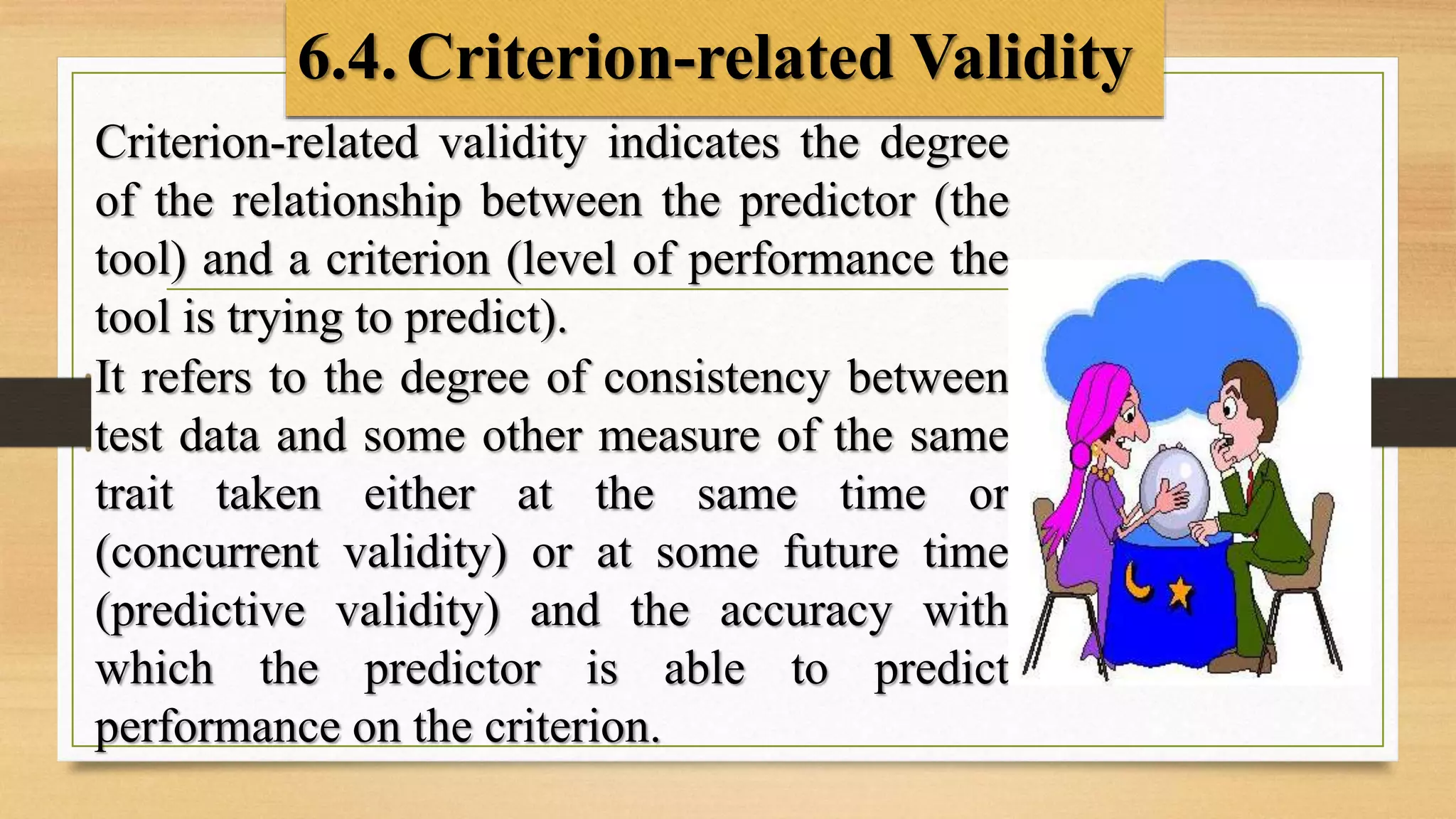 6.4.Criterion-related Validity
Criterion-related validity indicates the degree
of the relationship between the predictor (the
tool) and a criterion (level of performance the
tool is trying to predict).
It refers to the degree of consistency between
test data and some other measure of the same
trait taken either at the same time or
(concurrent validity) or at some future time
(predictive validity) and the accuracy with
which the predictor is able to predict
performance on the criterion.
 