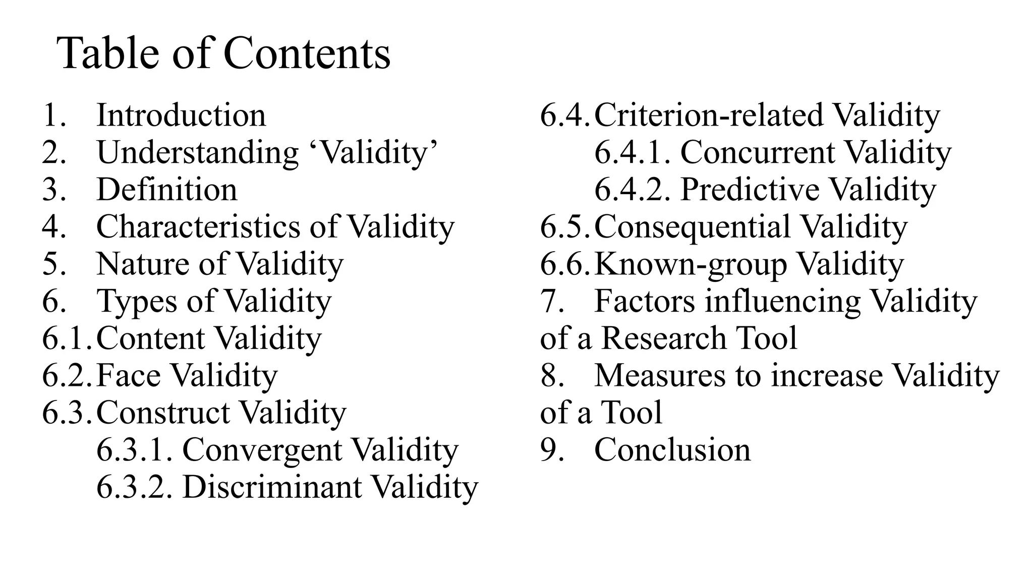 1. Introduction
2. Understanding ‘Validity’
3. Definition
4. Characteristics of Validity
5. Nature of Validity
6. Types of Validity
6.1.Content Validity
6.2.Face Validity
6.3.Construct Validity
6.3.1. Convergent Validity
6.3.2. Discriminant Validity
6.4.Criterion-related Validity
6.4.1. Concurrent Validity
6.4.2. Predictive Validity
6.5.Consequential Validity
6.6.Known-group Validity
7. Factors influencing Validity
of a Research Tool
8. Measures to increase Validity
of a Tool
9. Conclusion
Table of Contents
 