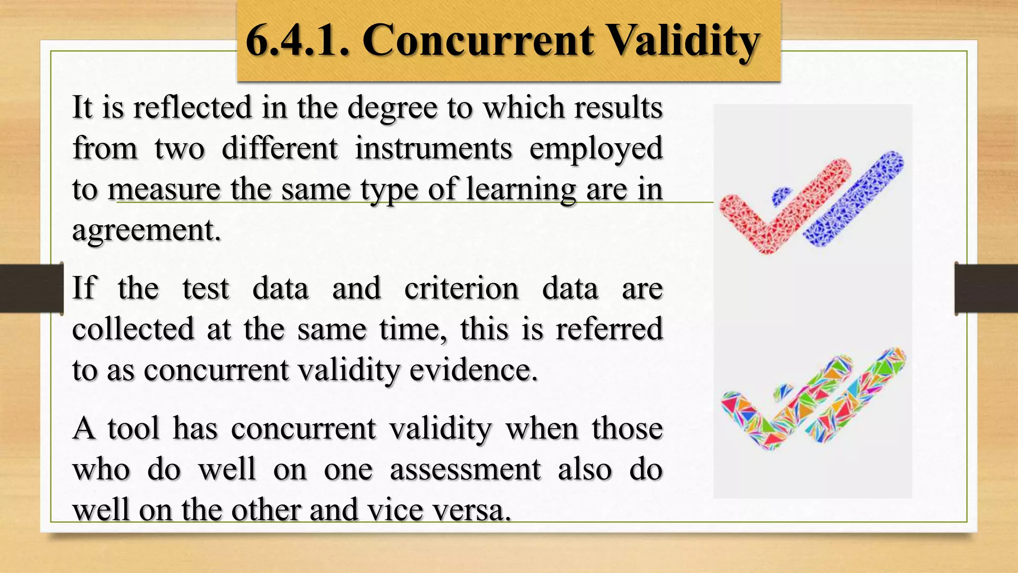 6.4.1. Concurrent Validity
It is reflected in the degree to which results
from two different instruments employed
to measure the same type of learning are in
agreement.
If the test data and criterion data are
collected at the same time, this is referred
to as concurrent validity evidence.
A tool has concurrent validity when those
who do well on one assessment also do
well on the other and vice versa.
 