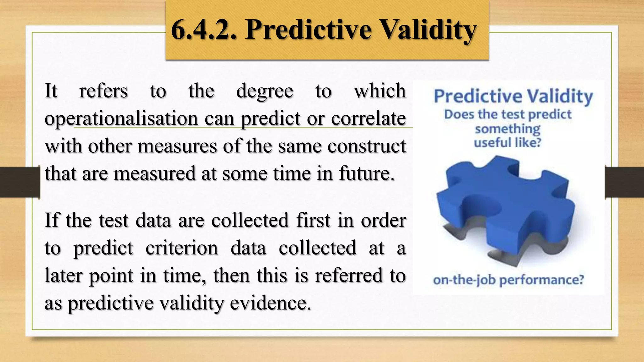 6.4.2. Predictive Validity
It refers to the degree to which
operationalisation can predict or correlate
with other measures of the same construct
that are measured at some time in future.
If the test data are collected first in order
to predict criterion data collected at a
later point in time, then this is referred to
as predictive validity evidence.
 
