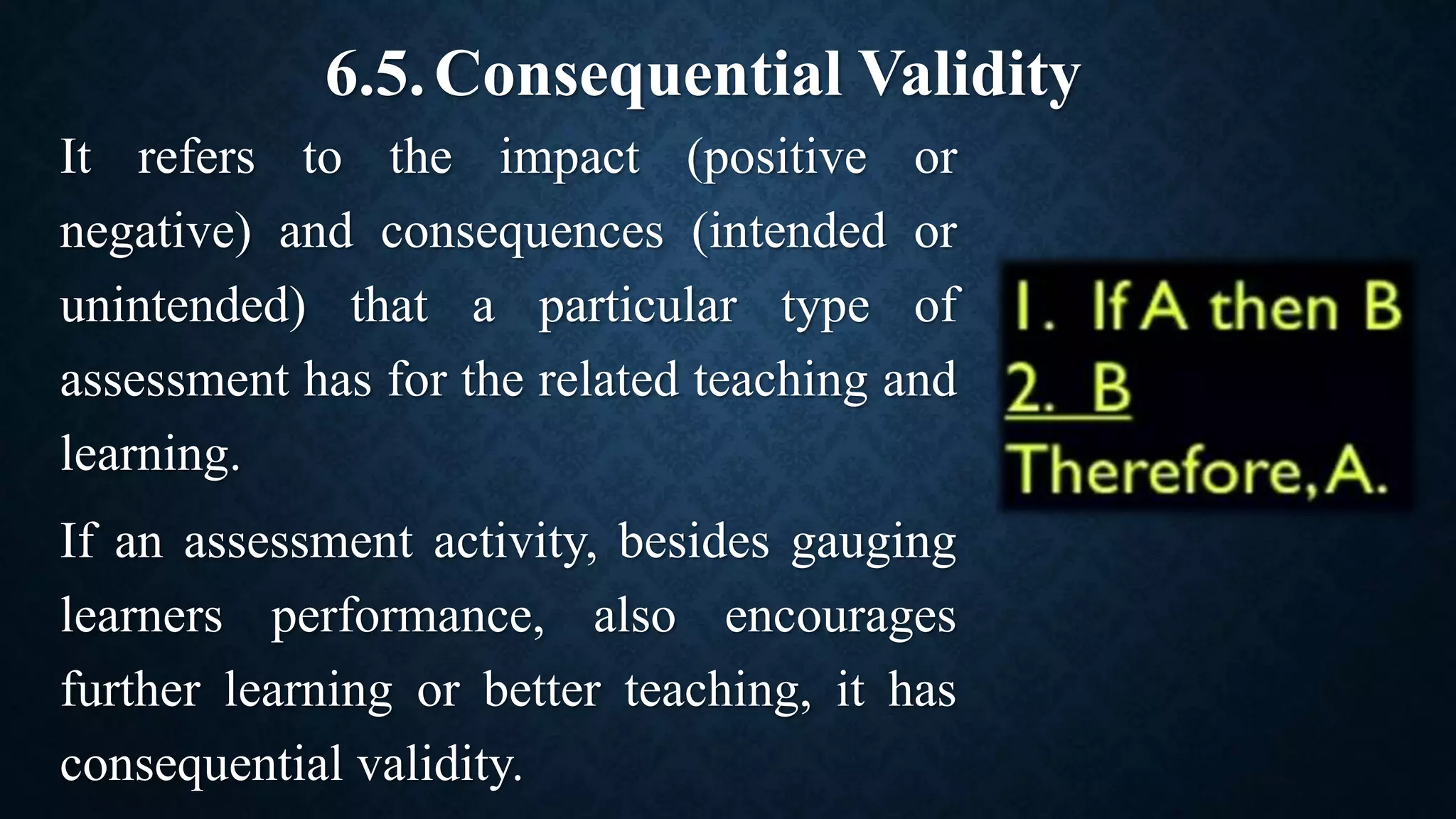 6.5.Consequential Validity
It refers to the impact (positive or
negative) and consequences (intended or
unintended) that a particular type of
assessment has for the related teaching and
learning.
If an assessment activity, besides gauging
learners performance, also encourages
further learning or better teaching, it has
consequential validity.
 