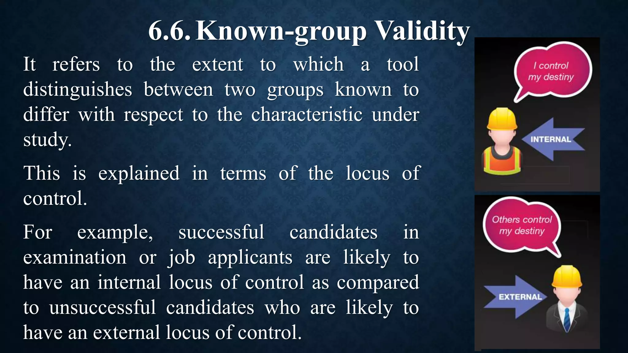 6.6.Known-group Validity
It refers to the extent to which a tool
distinguishes between two groups known to
differ with respect to the characteristic under
study.
This is explained in terms of the locus of
control.
For example, successful candidates in
examination or job applicants are likely to
have an internal locus of control as compared
to unsuccessful candidates who are likely to
have an external locus of control.
 