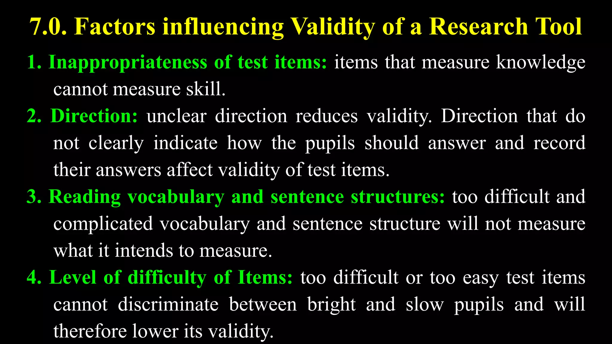 7.0. Factors influencing Validity of a Research Tool
1. Inappropriateness of test items: items that measure knowledge
cannot measure skill.
2. Direction: unclear direction reduces validity. Direction that do
not clearly indicate how the pupils should answer and record
their answers affect validity of test items.
3. Reading vocabulary and sentence structures: too difficult and
complicated vocabulary and sentence structure will not measure
what it intends to measure.
4. Level of difficulty of Items: too difficult or too easy test items
cannot discriminate between bright and slow pupils and will
therefore lower its validity.
 