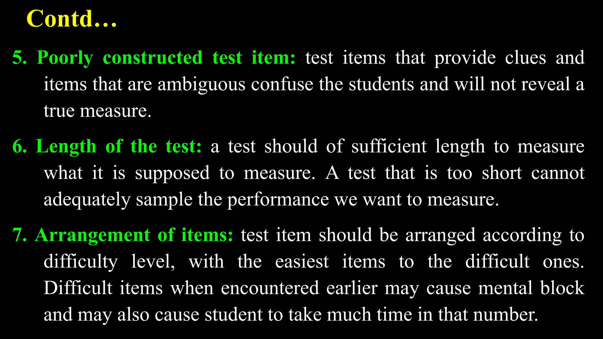 Contd…
5. Poorly constructed test item: test items that provide clues and
items that are ambiguous confuse the students and will not reveal a
true measure.
6. Length of the test: a test should of sufficient length to measure
what it is supposed to measure. A test that is too short cannot
adequately sample the performance we want to measure.
7. Arrangement of items: test item should be arranged according to
difficulty level, with the easiest items to the difficult ones.
Difficult items when encountered earlier may cause mental block
and may also cause student to take much time in that number.
 