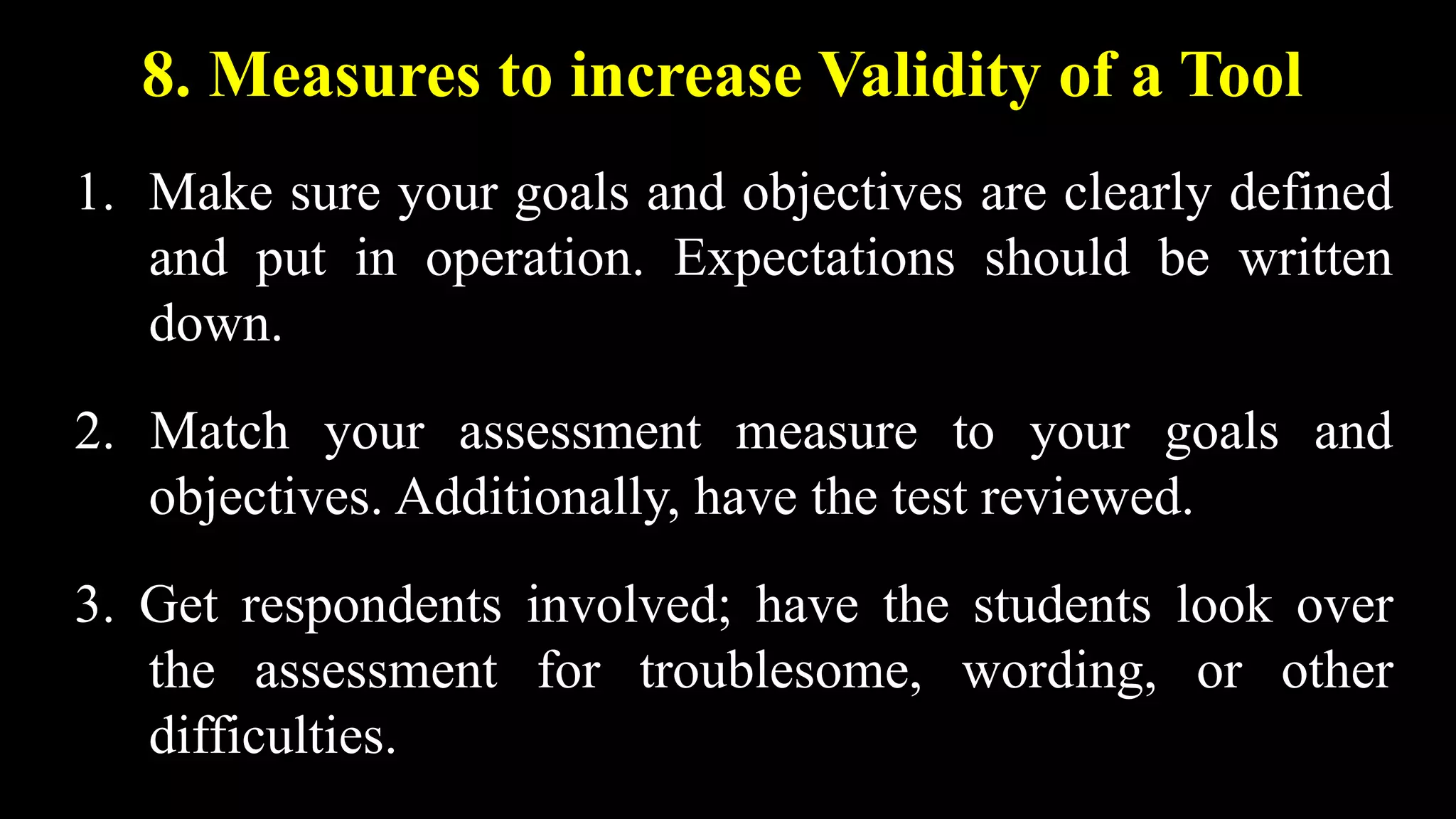 8. Measures to increase Validity of a Tool
1. Make sure your goals and objectives are clearly defined
and put in operation. Expectations should be written
down.
2. Match your assessment measure to your goals and
objectives. Additionally, have the test reviewed.
3. Get respondents involved; have the students look over
the assessment for troublesome, wording, or other
difficulties.
 