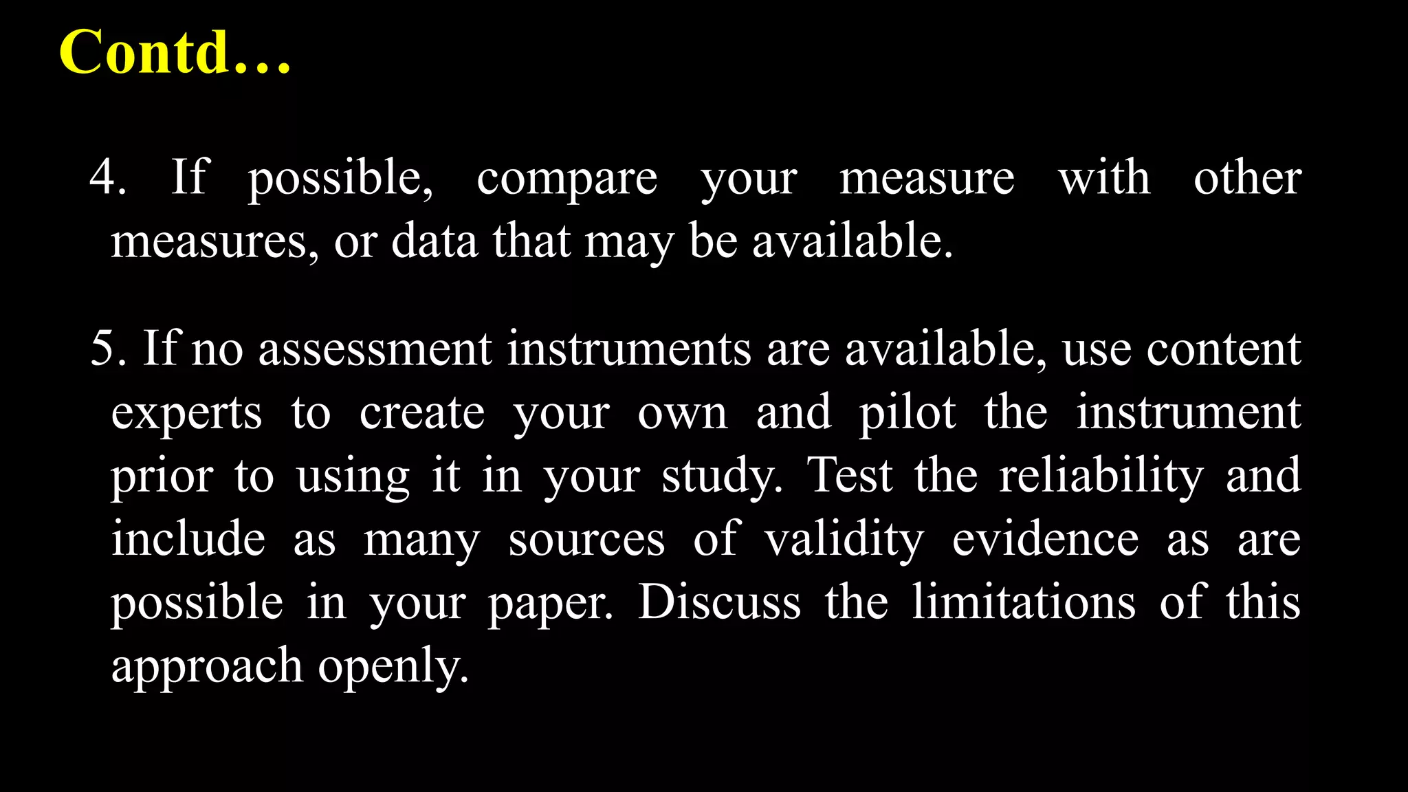Contd…
4. If possible, compare your measure with other
measures, or data that may be available.
5. If no assessment instruments are available, use content
experts to create your own and pilot the instrument
prior to using it in your study. Test the reliability and
include as many sources of validity evidence as are
possible in your paper. Discuss the limitations of this
approach openly.
 