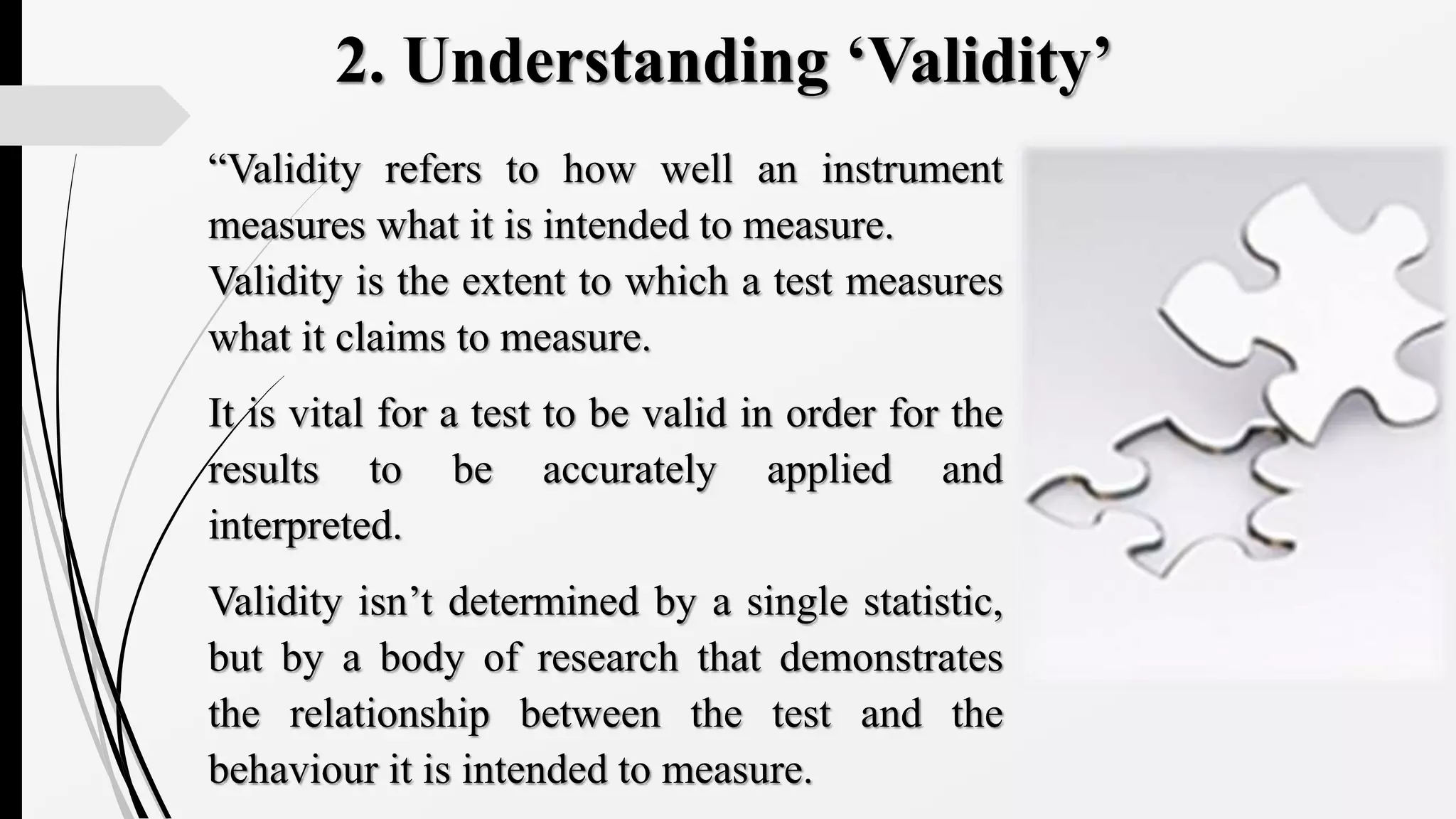 2. Understanding ‘Validity’
“Validity refers to how well an instrument
measures what it is intended to measure.
Validity is the extent to which a test measures
what it claims to measure.
It is vital for a test to be valid in order for the
results to be accurately applied and
interpreted.
Validity isn’t determined by a single statistic,
but by a body of research that demonstrates
the relationship between the test and the
behaviour it is intended to measure.
 