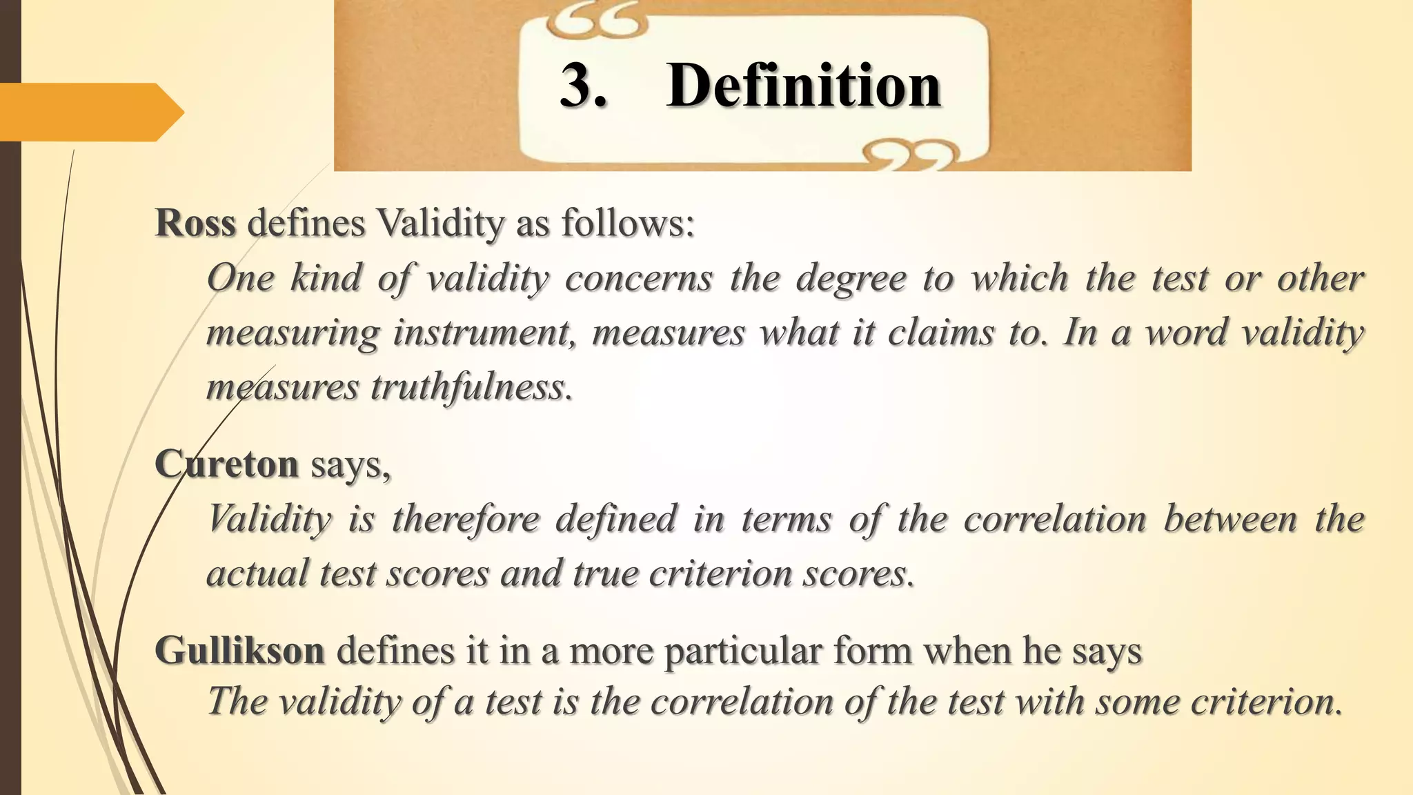 Ross defines Validity as follows:
One kind of validity concerns the degree to which the test or other
measuring instrument, measures what it claims to. In a word validity
measures truthfulness.
Cureton says,
Validity is therefore defined in terms of the correlation between the
actual test scores and true criterion scores.
Gullikson defines it in a more particular form when he says
The validity of a test is the correlation of the test with some criterion.
3. Definition
 