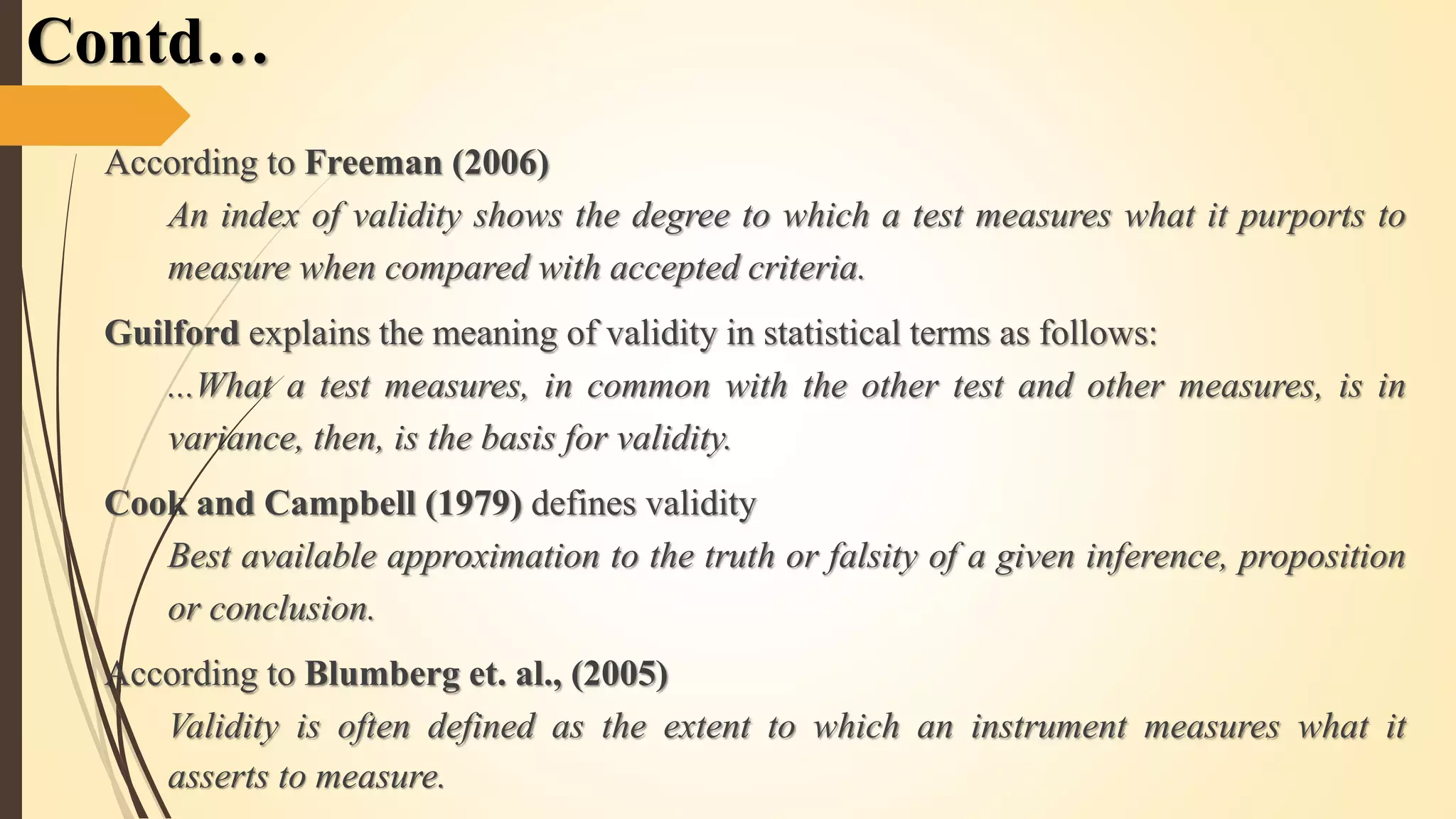 According to Freeman (2006)
An index of validity shows the degree to which a test measures what it purports to
measure when compared with accepted criteria.
Guilford explains the meaning of validity in statistical terms as follows:
...What a test measures, in common with the other test and other measures, is in
variance, then, is the basis for validity.
Cook and Campbell (1979) defines validity
Best available approximation to the truth or falsity of a given inference, proposition
or conclusion.
According to Blumberg et. al., (2005)
Validity is often defined as the extent to which an instrument measures what it
asserts to measure.
Contd…
 