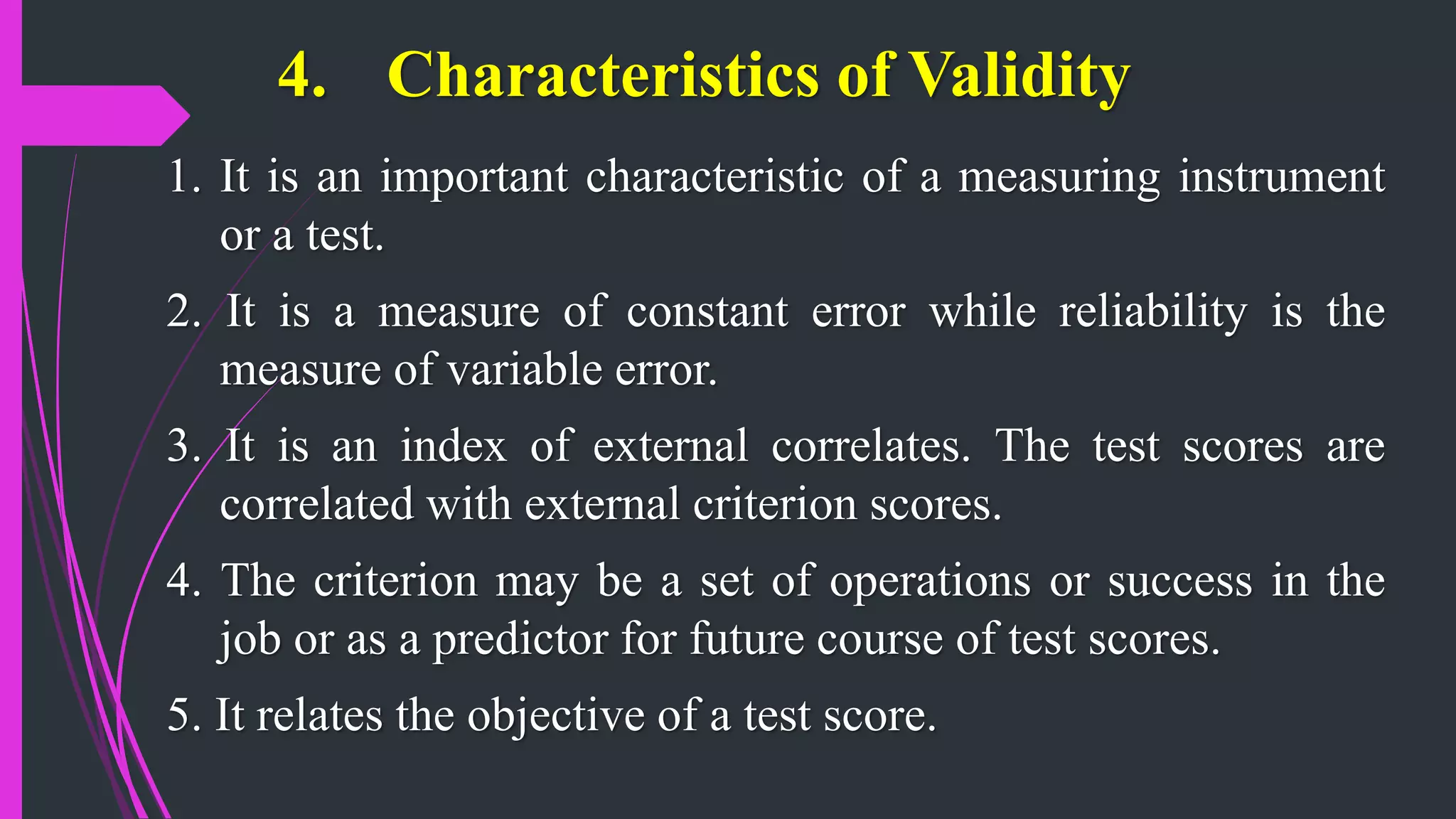 4. Characteristics of Validity
1. It is an important characteristic of a measuring instrument
or a test.
2. It is a measure of constant error while reliability is the
measure of variable error.
3. It is an index of external correlates. The test scores are
correlated with external criterion scores.
4. The criterion may be a set of operations or success in the
job or as a predictor for future course of test scores.
5. It relates the objective of a test score.
 