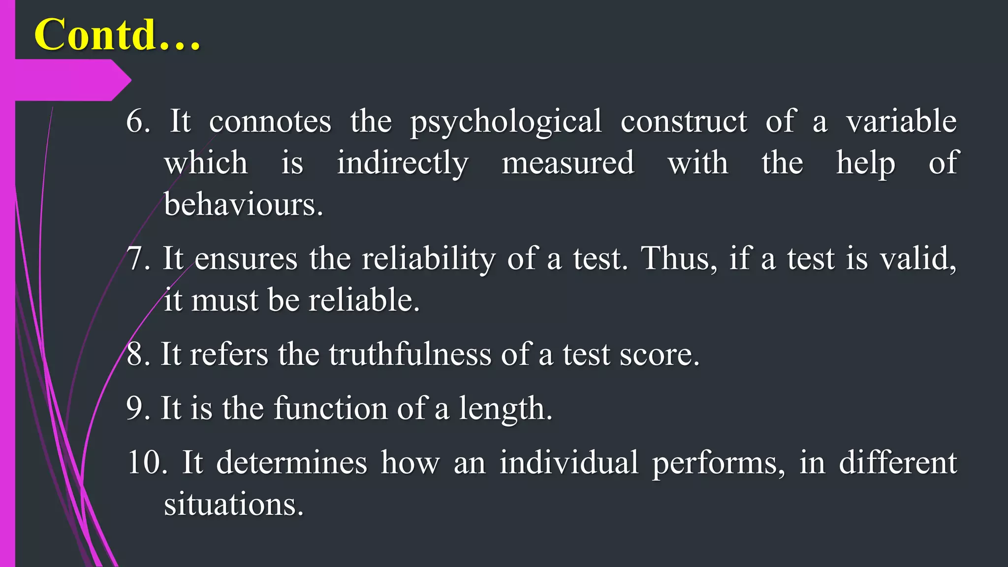 Contd…
6. It connotes the psychological construct of a variable
which is indirectly measured with the help of
behaviours.
7. It ensures the reliability of a test. Thus, if a test is valid,
it must be reliable.
8. It refers the truthfulness of a test score.
9. It is the function of a length.
10. It determines how an individual performs, in different
situations.
 