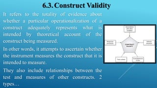 6.3.Construct Validity
It refers to the totality of evidence about
whether a particular operationalization of a
construct adequately represents what is
intended by theoretical account of the
construct being measured.
In other words, it attempts to ascertain whether
the instrument measures the construct that it is
intended to measure.
They also include relationships between the
test and measures of other constructs. 2
types…
 