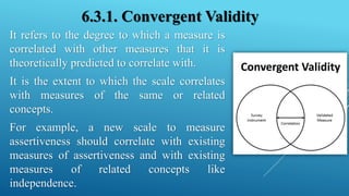 6.3.1. Convergent Validity
It refers to the degree to which a measure is
correlated with other measures that it is
theoretically predicted to correlate with.
It is the extent to which the scale correlates
with measures of the same or related
concepts.
For example, a new scale to measure
assertiveness should correlate with existing
measures of assertiveness and with existing
measures of related concepts like
independence.
 