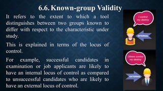 6.6.Known-group Validity
It refers to the extent to which a tool
distinguishes between two groups known to
differ with respect to the characteristic under
study.
This is explained in terms of the locus of
control.
For example, successful candidates in
examination or job applicants are likely to
have an internal locus of control as compared
to unsuccessful candidates who are likely to
have an external locus of control.
 
