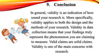 9. Conclusion
In general, validity is an indication of how
sound your research is. More specifically,
validity applies to both the design and the
methods of your research. Validity in data
collection means that your findings truly
represent the phenomenon you are claiming
to measure. Valid claims are solid claims.
Validity is one of the main concerns with
research.
 