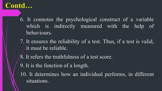 Contd…
6. It connotes the psychological construct of a variable
which is indirectly measured with the help of
behaviours.
7. It ensures the reliability of a test. Thus, if a test is valid,
it must be reliable.
8. It refers the truthfulness of a test score.
9. It is the function of a length.
10. It determines how an individual performs, in different
situations.
 