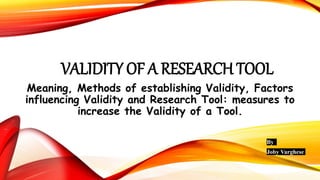 VALIDITY OF A RESEARCH TOOL
Meaning, Methods of establishing Validity, Factors
influencing Validity and Research Tool: measures to
increase the Validity of a Tool.
By
Joby Varghese
 
