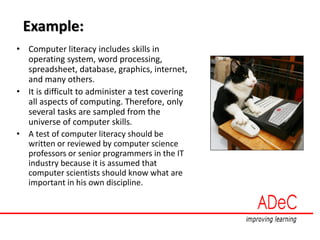 Example:
• Computer literacy includes skills in
operating system, word processing,
spreadsheet, database, graphics, internet,
and many others.
• It is difficult to administer a test covering
all aspects of computing. Therefore, only
several tasks are sampled from the
universe of computer skills.
• A test of computer literacy should be
written or reviewed by computer science
professors or senior programmers in the IT
industry because it is assumed that
computer scientists should know what are
important in his own discipline.
 