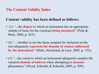 The Content Validity Index
Content validity has been defined as follows:
• (1) ‘‘...the degree to which an instrument has an appropriate
sample of items for the construct being measured’’ (Polit &
Beck, 2004, p. 423);
• (2) ‘‘...whether or not the items sampled for inclusion on the
tool adequately represent the domain of content addressed
by the instrument’’ (Waltz, Strickland, & Lenz, 2005, p. 155);
• (3) ‘‘...the extent to which an instrument adequately samples the
research domain of interest when attempting to measure
phenomena’’ (Wynd, Schmidt, & Schaefer, 2003, p. 509).
 