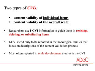 Two types of CVIs.
• content validity of individual items
• content validity of the overall scale.
• Researchers use I-CVI information to guide them in revising,
deleting, or substituting items
• I-CVIs tend only to be reported in methodological studies that
focus on descriptions of the content validation process
• Most often reported in scale development studies is the CVI
 