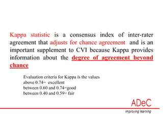 Kappa statistic is a consensus index of inter-rater
agreement that adjusts for chance agreement and is an
important supplement to CVI because Kappa provides
information about the degree of agreement beyond
chance
Evaluation criteria for Kappa is the values
above 0.74= excellent
between 0.60 and 0.74=good
between 0.40 and 0.59= fair
 