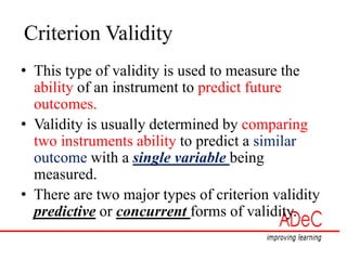 Criterion Validity
• This type of validity is used to measure the
ability of an instrument to predict future
outcomes.
• Validity is usually determined by comparing
two instruments ability to predict a similar
outcome with a single variable being
measured.
• There are two major types of criterion validity
predictive or concurrent forms of validity.
 