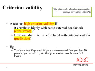 24
Criterion validity
• A test has high criterion validity if
– It correlates highly with some external benchmark
(concurrent) ?
– How well does the test correlated with outcome criteria
(predictive)?
• Eg
– You have lost 30 pounds if your scale reported that you lost 30
pounds, you would expect that your clothes would also feel
looser
‘Warwick spider phobia questionnaire’
positive correlation with SPQ
 