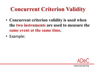 Concurrent Criterion Validity
• Concurrent criterion validity is used when
the two instruments are used to measure the
same event at the same time.
• Example:
 