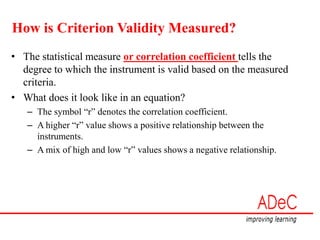 How is Criterion Validity Measured?
• The statistical measure or correlation coefficient tells the
degree to which the instrument is valid based on the measured
criteria.
• What does it look like in an equation?
– The symbol “r” denotes the correlation coefficient.
– A higher “r” value shows a positive relationship between the
instruments.
– A mix of high and low “r” values shows a negative relationship.
 