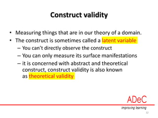 Construct validity
• Measuring things that are in our theory of a domain.
• The construct is sometimes called a latent variable
– You can’t directly observe the construct
– You can only measure its surface manifestations
– it is concerned with abstract and theoretical
construct, construct validity is also known
as theoretical validity
32
 