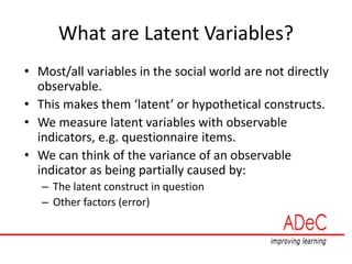 What are Latent Variables?
• Most/all variables in the social world are not directly
observable.
• This makes them ‘latent’ or hypothetical constructs.
• We measure latent variables with observable
indicators, e.g. questionnaire items.
• We can think of the variance of an observable
indicator as being partially caused by:
– The latent construct in question
– Other factors (error)
 