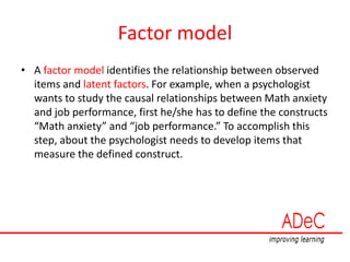Factor model
• A factor model identifies the relationship between observed
items and latent factors. For example, when a psychologist
wants to study the causal relationships between Math anxiety
and job performance, first he/she has to define the constructs
“Math anxiety” and “job performance.” To accomplish this
step, about the psychologist needs to develop items that
measure the defined construct.
 