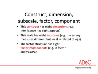 Construct, dimension,
subscale, factor, component
• This construct has eight dimensions (e.g.
Intelligence has eight aspects)
• This scale has eight subscales (e.g. the survey
measures different but weakly related things)
• The factor structure has eight
factors/components (e.g. in factor
analysis/PCA)
 