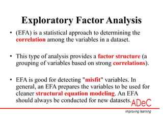 Exploratory Factor Analysis
• (EFA) is a statistical approach to determining the
correlation among the variables in a dataset.
• This type of analysis provides a factor structure (a
grouping of variables based on strong correlations).
• EFA is good for detecting "misfit" variables. In
general, an EFA prepares the variables to be used for
cleaner structural equation modeling. An EFA
should always be conducted for new datasets.
 