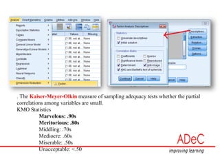 . The Kaiser-Meyer-Olkin measure of sampling adequacy tests whether the partial
correlations among variables are small.
KMO Statistics
Marvelous: .90s
Meritorious: .80s
Middling: .70s
Mediocre: .60s
Miserable: .50s
Unacceptable: <.50
 