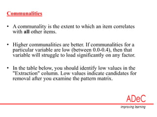 Communalities
• A communality is the extent to which an item correlates
with all other items.
• Higher communalities are better. If communalities for a
particular variable are low (between 0.0-0.4), then that
variable will struggle to load significantly on any factor.
• In the table below, you should identify low values in the
"Extraction" column. Low values indicate candidates for
removal after you examine the pattern matrix.
 