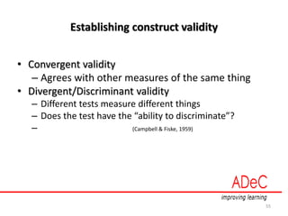 Establishing construct validity
• Convergent validity
– Agrees with other measures of the same thing
• Divergent/Discriminant validity
– Different tests measure different things
– Does the test have the “ability to discriminate”?
– (Campbell & Fiske, 1959)
55
 