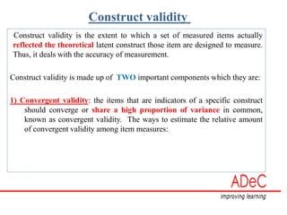 Construct validity is the extent to which a set of measured items actually
reflected the theoretical latent construct those item are designed to measure.
Thus, it deals with the accuracy of measurement.
Construct validity is made up of TWO important components which they are:
1) Convergent validity: the items that are indicators of a specific construct
should converge or share a high proportion of variance in common,
known as convergent validity. The ways to estimate the relative amount
of convergent validity among item measures:
Construct validity
 