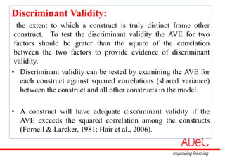 Discriminant Validity:
the extent to which a construct is truly distinct frame other
construct. To test the discriminant validity the AVE for two
factors should be grater than the square of the correlation
between the two factors to provide evidence of discriminant
validity.
• Discriminant validity can be tested by examining the AVE for
each construct against squared correlations (shared variance)
between the construct and all other constructs in the model.
• A construct will have adequate discriminant validity if the
AVE exceeds the squared correlation among the constructs
(Fornell & Larcker, 1981; Hair et al., 2006).
 