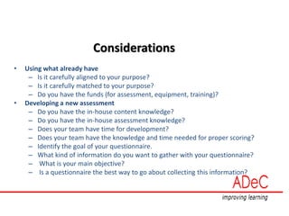 Considerations
• Using what already have
– Is it carefully aligned to your purpose?
– Is it carefully matched to your purpose?
– Do you have the funds (for assessment, equipment, training)?
• Developing a new assessment
– Do you have the in-house content knowledge?
– Do you have the in-house assessment knowledge?
– Does your team have time for development?
– Does your team have the knowledge and time needed for proper scoring?
– Identify the goal of your questionnaire.
– What kind of information do you want to gather with your questionnaire?
– What is your main objective?
– Is a questionnaire the best way to go about collecting this information?
 