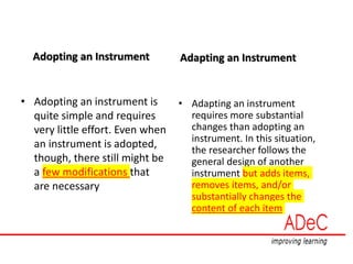 Adopting an Instrument
• Adopting an instrument is
quite simple and requires
very little effort. Even when
an instrument is adopted,
though, there still might be
a few modifications that
are necessary
Adapting an Instrument
• Adapting an instrument
requires more substantial
changes than adopting an
instrument. In this situation,
the researcher follows the
general design of another
instrument but adds items,
removes items, and/or
substantially changes the
content of each item
 