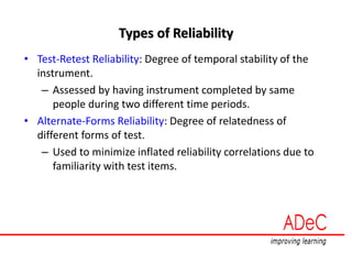Types of Reliability
• Test-Retest Reliability: Degree of temporal stability of the
instrument.
– Assessed by having instrument completed by same
people during two different time periods.
• Alternate-Forms Reliability: Degree of relatedness of
different forms of test.
– Used to minimize inflated reliability correlations due to
familiarity with test items.
 