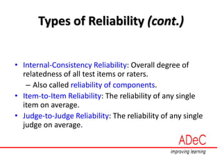 Types of Reliability (cont.)
• Internal-Consistency Reliability: Overall degree of
relatedness of all test items or raters.
– Also called reliability of components.
• Item-to-Item Reliability: The reliability of any single
item on average.
• Judge-to-Judge Reliability: The reliability of any single
judge on average.
 