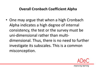 Overall Cronbach Coefficient Alpha
• One may argue that when a high Cronbach
Alpha indicates a high degree of internal
consistency, the test or the survey must be
uni-dimensional rather than multi-
dimensional. Thus, there is no need to further
investigate its subscales. This is a common
misconception.
 
