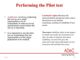 Ch 11 83
Performing the Pilot test
• A pilot test involves conducting
the survey on a small,
representative set of
respondents in order to reveal
questionnaire errors before the
survey is launched.
• It is important to run the pilot
test on respondents that are
representative of the target
population to be studied.
Cronbach's alpha Measures the
intercorrelations among test items, and is
thus known as an internal
consistency estimate of reliability of test
scores
Test-retest reliability refers to the degree
to which test results are consistent over
time. In order to measure test-retest
reliability, we must first give the
same test to the same individuals on two
occasions and correlate the scores
 