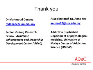 Thank you
Dr Mahmoud Danaee
mdanaee@um.edu.my
Senior Visiting Research
Fellow , Academic
enhancement and leadership
Development Center ( ADeC)
Associate prof. Dr. Anne Yee
annyee17@um.edu.my
Addiction psychiatrist
Department of psychological
medicine, University of
Malaya Center of Addiction
Science (UMCAS)
 