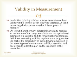 
 In addition to being reliable, a measurement must have
validity if it is to be of use in studying variables. A valid
measuring device measures what it is supposed to
measure.
 Or, to put it another way, determining validity requires
an evaluation of the congruence between the operational
definition of a variable and its conceptual or constitutive
definition. Assessing validity requires some judgment on
the part of the researcher. In the following discussion of
the major types of measurement validity, note that each
one depends at least in part on the judgment of the
researcher.
10/14/2022
Validity in Measurement
Muhammad Awais
(facebook.com/awwaiis)
 