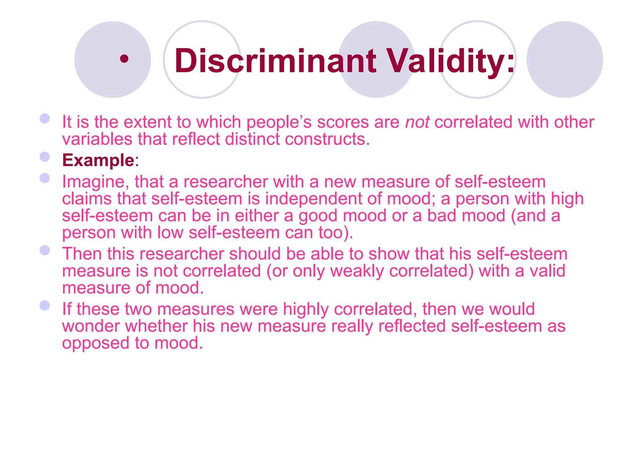 • Discriminant Validity:
 It is the extent to which people’s scores are not correlated with other
variables that reflect distinct constructs.
 Example:
 Imagine, that a researcher with a new measure of self-esteem
claims that self-esteem is independent of mood; a person with high
self-esteem can be in either a good mood or a bad mood (and a
person with low self-esteem can too).
 Then this researcher should be able to show that his self-esteem
measure is not correlated (or only weakly correlated) with a valid
measure of mood.
 If these two measures were highly correlated, then we would
wonder whether his new measure really reflected self-esteem as
opposed to mood.
 